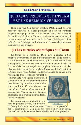 5
                CHAPITRE 1

  quelques preuves que l’islam
   est une religion vÉridique
   Dieu a envoyé Son dernier prophète (Mohammed ) avec
plusieurs miracles et signes prouvant qu’il est un véritable
prophète envoyé par Dieu. De la même façon, Dieu a fortifié




                                                                                   Quelques preuves que l’islam est une religion véridique
Sa dernière révélation, le Coran, avec de nombreux miracles qui
prouvent que ce Coran est la parole de Dieu, révélée par Lui, et
qu’il n’a pas été rédigé par des hommes. Dans ce chapitre, nous
examinerons ces preuves.




                                                                                                                                             Chapitre 1
    (1) Les miracles scientifiques du Coran
    Le Coran est la parole de Dieu, qu’Il a révélée à Son
prophète Mohammed � par l’intermédiaire de l’ange Gabriel.
                        
Il a été mémorisé par Mohammed �, qui l’a ensuite dicté à ses
                                     
compagnons. Ces derniers l’ont à leur tour mémorisé, mis par
écrit et révisé en compagnie du prophète Mohammed . De
plus, une fois par année, le prophète Mohammed � révisait tout
                                                    
le Coran avec l’ange Gabriel; la dernière année de sa vie, il l’a
révisé deux fois. Depuis le moment où
le Coran a été révélé jusqu à nos jours, il
y a toujours eu un très grand nombre de
musulmans l’ayant mémorisé en entier,
lettre par lettre. Certains d’entre eux
ont même réussi à mémoriser tout le
Coran avant l’âge de dix ans. Pas une
seule lettre du Coran n a été modifiée à
travers les siècles.
    Le Coran, qui a été révélé il y a
plus de quatorze siècles, fait mention        Le Saint Coran
de faits qui n’ont été que récemment découverts ou prouvés
par les scientifiques. Cela démontre, sans l’ombre d’un doute,
que le Coran est la parole de Dieu, révélée par Lui au prophète


                                Petit guide illustré pour comprendre l’islam
 