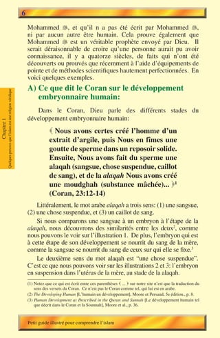 6
                                                                           Mohammed �, et qu’il n a pas été écrit par Mohammed �,
                                                                                                                                        
                                                                           ni par aucun autre être humain. Cela prouve également que
                                                                           Mohammed � est un véritable prophète envoyé par Dieu. Il
                                                                                         
                                                                           serait déraisonnable de croire qu’une personne aurait pu avoir
                                                                           connaissance, il y a quatorze siècles, de faits qui n’ont été
                                                                           découverts ou prouvés que récemment à l’aide d’équipements de
                                                                           pointe et de méthodes scientifiques hautement perfectionnées. En
                                                                           voici quelques exemples.
                                                                           A) Ce que dit le Coran sur le développement
             Quelques preuves que l’islam est une religion véridique




                                                                              embryonnaire humain:
                                                                              Dans le Coran, Dieu parle des différents stades du
                                                                           développement embryonnaire humain:
Chapitre 1




                                                                                        Nous avons certes créé l’homme d’un
                                                                                       extrait d’argile, puis Nous en fîmes une
                                                                                       goutte de sperme dans un reposoir solide.
                                                                                       Ensuite, Nous avons fait du sperme une
                                                                                       alaqah (sangsue, chose suspendue, caillot
                                                                                       de sang), et de la alaqah Nous avons créé
                                                                                       une moudghah (substance mâchée)... 1
                                                                                       (Coran, 23:12-14)
                                                                               Littéralement, le mot arabe alaqah a trois sens: (1) une sangsue,
                                                                           (2) une chose suspendue, et (3) un caillot de sang.
                                                                               Si nous comparons une sangsue à un embryon à l’étape de la
                                                                           alaqah, nous découvrons des similarités entre les deux2, comme
                                                                           nous pouvons le voir sur l’illustration 1. De plus, l’embryon qui est
                                                                           à cette étape de son développement se nourrit du sang de la mère,
                                                                           comme la sangsue se nourrit du sang de ceux sur qui elle se fixe.3
                                                                               Le deuxième sens du mot alaqah est “une chose suspendue”.
                                                                           C’est ce que nous pouvons voir sur les illustrations 2 et 3: l’embryon
                                                                           en suspension dans l’utérus de la mère, au stade de la alaqah.
                                                                           (1) Notez que ce qui est écrit entre ces parenthèses  ... � notre site n’est que la traduction du
                                                                                                                                       sur
                                                                               sens des versets du Coran. Ce n’est pas le Coran comme tel, qui lui est en arabe.
                                                                           (2) The Developing Human [L’humain en développement], Moore et Persaud, 5e édition., p. 8.
                                                                           (3) Human Development as Described in the Quran and Sunnah [Le développement humain tel
                                                                               que décrit dans le Coran et la Sounnah], Moore et al., p. 36.



                                                                           Petit guide illustré pour comprendre l’islam
 