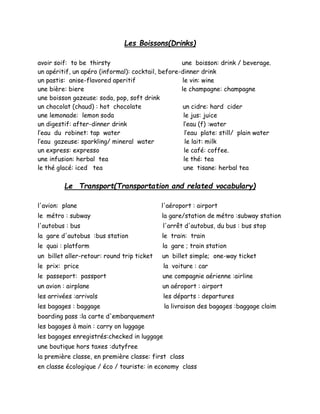 Les Boissons(Drinks)
avoir soif: to be thirsty une boisson: drink / beverage.
un apéritif, un apéro (informal): cocktail, before-dinner drink
un pastis: anise-flavored aperitif le vin: wine
une bière: biere le champagne: champagne
une boisson gazeuse: soda, pop, soft drink
un chocolat (chaud) : hot chocolate un cidre: hard cider
une lemonade: lemon soda le jus: juice
un digestif: after-dinner drink l’eau (f) :water
l’eau du robinet: tap water l’eau plate: still/ plain water
l’eau gazeuse: sparkling/ mineral water le lait: milk
un express: expresso le café: coffee.
une infusion: herbal tea le thé: tea
le thé glacé: iced tea une tisane: herbal tea
Le Transport(Transportation and related vocabulary)
l'avion: plane l'aéroport : airport
le métro : subway la gare/station de métro :subway station
l'autobus : bus l'arrêt d'autobus, du bus : bus stop
la gare d'autobus :bus station le train: train
le quai : platform la gare ; train station
un billet aller-retour: round trip ticket un billet simple; one-way ticket
le prix: price la voiture : car
le passeport: passport une compagnie aérienne :airline
un avion : airplane un aéroport : airport
les arrivées :arrivals les départs : departures
les bagages : baggage la livraison des bagages :baggage claim
boarding pass :la carte d'embarquement
les bagages à main : carry on luggage
les bagages enregistrés:checked in luggage
une boutique hors taxes :dutyfree
la première classe, en première classe: first class
en classe écologique / éco / touriste: in economy class
 