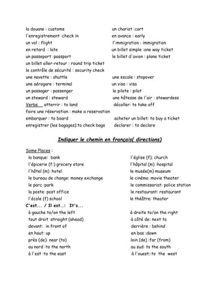 la douane : customs un chariot :cart
l'enregistrement :check in en avance : early
un vol : flight l'immigration : immigration
en retard : late un billet simple :one way ticket
un passeport :passport le billet d'avion : plane ticket
un billet aller-retour : round trip ticket
le contrôle de sécurité : security check
une navette : shuttle une escale : stopover
une aérogare : terminal un visa : visa
un passager : passenger le pilote : pilot
un steward : steward une hôtesse de l'air : stewardess
Verbs atterrir : to land décoller: to take off
faire une réservation : make a reservation
embarquer : to board acheter un billet: to buy a ticket
enregistrer (les bagages):to check bags declarer : to declare
Indiquer le chemin en français( directions)
Some Places :
la banque: bank l'église (f); church
l'épicerie (f:) grocery store l'hôpital (m) :hospital
l'hôtel (m) :hotel le musée(m) museum
le bureau de change: money exchange le cinéma :movie theater
le parc :park le commissariat: police station
la poste: post office le restaurant: restaurant
l'école (f) school le théâtre: theater
C'est... / Il est..: It's...
à gauche to/on the left à droite to/on the right
tout droit :straight (ahead) à côté de: next to
devant: in front of derrière : behind
en haut: up en bas :down
près (de): near (to) loin (de) :far (from)
au nord :to the north au sud: to the south
à l'est :to the east à l'ouest;:to the west
 