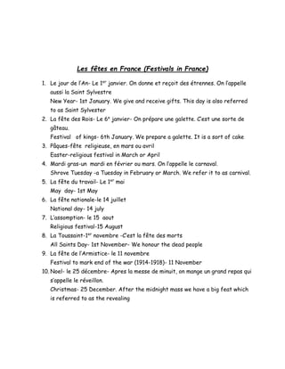 Les fêtes en France (Festivals in France)
1. Le jour de l’An- Le 1er
janvier. On donne et reçoit des étrennes. On l’appelle
aussi la Saint Sylvestre
New Year- 1st January. We give and receive gifts. This day is also referred
to as Saint Sylvester
2. La fête des Rois- Le 6e
janvier- On prépare une galette. C’est une sorte de
gâteau.
Festival of kings- 6th January. We prepare a galette. It is a sort of cake
3. Pâques-fête religieuse, en mars ou avril
Easter-religious festival in March or April
4. Mardi gras-un mardi en février ou mars. On l’appelle le carnaval.
Shrove Tuesday -a Tuesday in February or March. We refer it to as carnival.
5. La fête du travail- Le 1er
mai
May day- 1st May
6. La fête nationale-le 14 juillet
National day- 14 july
7. L’assomption- le 15 aout
Religious festival-15 August
8. La Toussaint-1er
novembre -C’est la fête des morts
All Saints Day- 1st November- We honour the dead people
9. La fête de l’Armistice- le 11 novembre
Festival to mark end of the war (1914-1918)- 11 November
10. Noel- le 25 décembre- Apres la messe de minuit, on mange un grand repas qui
s’appelle le réveillon.
Christmas- 25 December. After the midnight mass we have a big feat which
is referred to as the revealing
 