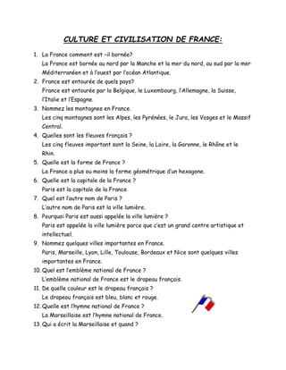 CULTURE ET CIVILISATION DE FRANCE:
1. La France comment est –il bornée?
La France est bornée au nord par la Manche et la mer du nord, au sud par la mer
Méditerranéen et à l’ouest par l’océan Atlantique.
2. France est entourée de quels pays?
France est entourée par la Belgique, le Luxembourg, l’Allemagne, la Suisse,
l’Italie et l’Espagne.
3. Nommez les montagnes en France.
Les cinq montagnes sont les Alpes, les Pyrénées, le Jura, les Vosges et le Massif
Central.
4. Quelles sont les fleuves français ?
Les cinq fleuves important sont la Seine, la Loire, la Garonne, le Rhône et le
Rhin.
5. Quelle est la forme de France ?
La France a plus ou moins la forme géométrique d’un hexagone.
6. Quelle est la capitale de la France ?
Paris est la capitale de la France
7. Quel est l’autre nom de Paris ?
L’autre nom de Paris est la ville lumière.
8. Pourquoi Paris est aussi appelée la ville lumière ?
Paris est appelée la ville lumière parce que c’est un grand centre artistique et
intellectuel.
9. Nommez quelques villes importantes en France.
Paris, Marseille, Lyon, Lille, Toulouse, Bordeaux et Nice sont quelques villes
importantes en France.
10. Quel est l’emblème national de France ?
L’emblème national de France est le drapeau français.
11. De quelle couleur est le drapeau français ?
Le drapeau français est bleu, blanc et rouge.
12. Quelle est l’hymne national de France ?
La Marseillaise est l’hymne national de France.
13. Qui a écrit la Marseillaise et quand ?
 