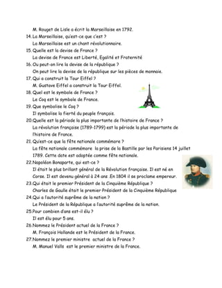 M. Rouget de Lisle a écrit la Marseillaise en 1792.
14. La Marseillaise, qu’est-ce que c’est ?
La Marseillaise est un chant révolutionnaire.
15. Quelle est la devise de France ?
La devise de France est Liberté, Egalité et Fraternité
16. Ou peut-on lire la devise de la république ?
On peut lire la devise de la république sur les pièces de monnaie.
17. Qui a construit la Tour Eiffel ?
M. Gustave Eiffel a construit la Tour Eiffel.
18. Quel est le symbole de France ?
Le Coq est le symbole de France.
19. Que symbolise le Coq ?
Il symbolise la fierté du peuple français.
20.Quelle est la période la plus importante de l’histoire de France ?
La révolution française (1789-1799) est la période la plus importante de
l’histoire de France.
21. Qu’est-ce que la fête nationale commémore ?
La fête nationale commémore la prise de la Bastille par les Parisiens 14 juillet
1789. Cette date est adoptée comme fête nationale.
22.Napoléon Bonaparte, qui est-ce ?
Il était le plus brillant général de la Révolution française. Il est né en
Corse. Il est devenu général à 24 ans .En 1804 il se proclame empereur.
23.Qui était le premier Président de la Cinquième République ?
Charles de Gaulle était le premier Président de la Cinquième République
24.Qui a l’autorité suprême de la nation ?
Le Président de la République a l’autorité suprême de la nation.
25.Pour combien d’ans est-il élu ?
Il est élu pour 5 ans.
26.Nommez le Président actuel de la France ?
M. François Hollande est le Président de la France.
27.Nommez le premier ministre actuel de la France ?
M. Manuel Valls est le premier ministre de la France.
 
