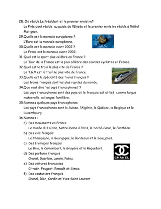 28. O𝑢̀ réside Le Président et le premier ministre?
Le Président réside au palais de l’Elysée et le premier ministre réside à l’hôtel
Matignon.
29.Quelle est la monnaie européenne ?
L’Euro est la monnaie européenne.
30.Quelle est la monnaie avant 2002 ?
Le Franc est la monnaie avant 2002.
31. Quel est le sport plus célèbre en France ?
Le Tour de la France est la plus célèbre des courses cyclistes en France.
32.Quel est le train le plus vite de France ?
Le T.G.V est le train le plus vite de France.
33.Quelle est la spécialité des trains français ?
Les trains français sont les plus rapides du monde.
34.Que veut dire ‘les pays francophones’ ?
Les pays francophones sont des pays o𝑢̀ le français est utilisé comme langue
maternelle o𝑢̀ langue familière.
35.Nommez quelques pays francophones
Les pays francophones sont la Suisse, l’Algérie, le Québec, la Belgique et le
Luxembourg.
36.Nommez :
a) Des monuments en France
Le musée du Louvre, Notre-Dame à Paris, le Sacré-Cœur, le Panthéon.
b) Des vins français
Le Champagne, le Bourgogne, le Bordeaux et le Beaujolais.
c) Des fromages français
Le Brie, le Camembert, le Gruyère et le Roquefort.
d) Des parfume français
Chanel, Guerlain, Lanvin, Patou.
e) Des voitures françaises
Citroën, Peugeot, Renault et Simca.
f) Des couturiers français
Chanel, Dior, Cardin et Yves Saint Laurent
 
