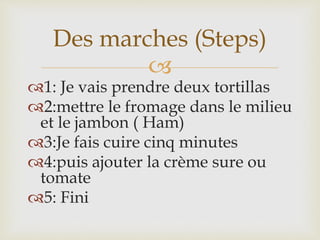 
1: Je vais prendre deux tortillas
2:mettre le fromage dans le milieu
et le jambon ( Ham)
3:Je fais cuire cinq minutes
4:puis ajouter la crème sure ou
tomate
5: Fini
Des marches (Steps)
 