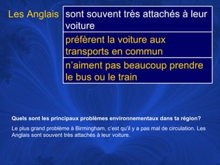 Quels sont les principaux problèmes environnementaux dans ta région?   Le plus grand problème à Birmingham, c’est qu’il y a pas mal de circulation. Les Anglais sont souvent très attachés à leur voiture.  Les Anglais sont souvent très attachés à leur voiture préfèrent la voiture aux transports en commun n’aiment pas beaucoup prendre le bus ou le train 