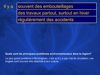 Quels sont les principaux problèmes environnementaux dans ta région?   Le plus grand problème à Birmingham, c’est qu’il y a pas mal de circulation. Les Anglais sont souvent très attachés à leur voiture.  Il y a souvent des embouteillages  des travaux partout, surtout en hiver régulièrement des accidents 