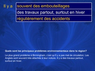 Quels sont les principaux problèmes environnementaux dans ta région?   Le plus grand problème à Birmingham, c’est qu’il y a pas mal de circulation. Les Anglais sont souvent très attachés à leur voiture. Il y a des travaux partout, surtout en hiver.  Il y a souvent des embouteillages  des travaux partout, surtout en hiver régulièrement des accidents 