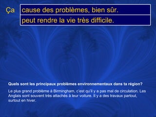 Quels sont les principaux problèmes environnementaux dans ta région?   Le plus grand problème à Birmingham, c’est qu’il y a pas mal de circulation. Les Anglais sont souvent très attachés à leur voiture. Il y a des travaux partout, surtout en hiver.  Ça cause des problèmes, bien sûr. peut rendre la vie très difficile.  