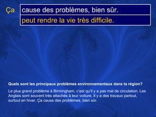 Quels sont les principaux problèmes environnementaux dans ta région?   Le plus grand problème à Birmingham, c’est qu’il y a pas mal de circulation. Les Anglais sont souvent très attachés à leur voiture. Il y a des travaux partout, surtout en hiver. Ça cause des problèmes, bien sûr. Ça cause des problèmes, bien sûr. peut rendre la vie très difficile.  