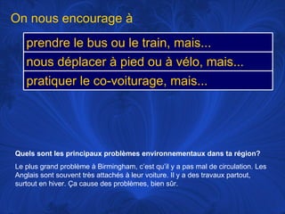 Quels sont les principaux problèmes environnementaux dans ta région?   Le plus grand problème à Birmingham, c’est qu’il y a pas mal de circulation. Les Anglais sont souvent très attachés à leur voiture. Il y a des travaux partout, surtout en hiver. Ça cause des problèmes, bien sûr. On nous encourage à prendre le bus ou le train, mais... nous déplacer à pied ou à vélo, mais... pratiquer le co-voiturage, mais... 