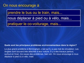 Quels sont les principaux problèmes environnementaux dans ta région?   Le plus grand problème à Birmingham, c’est qu’il y a pas mal de circulation. Les Anglais sont souvent très attachés à leur voiture. Il y a des travaux partout, surtout en hiver. Ça cause des problèmes, bien sûr. On nous encourage à nous déplacer à pied ou à vélo, mais On nous encourage à prendre le bus ou le train, mais... nous déplacer à pied ou à vélo, mais... pratiquer le co-voiturage, mais... 