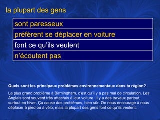 Quels sont les principaux problèmes environnementaux dans ta région?   Le plus grand problème à Birmingham, c’est qu’il y a pas mal de circulation. Les Anglais sont souvent très attachés à leur voiture. Il y a des travaux partout, surtout en hiver. Ça cause des problèmes, bien sûr.   On nous encourage à nous déplacer à pied ou à vélo, mais la plupart des gens font ce qu’ils veulent.  la plupart des gens sont paresseux préfèrent se déplacer en voiture font ce qu’ils veulent n’écoutent pas 