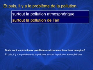 Quels sont les principaux problèmes environnementaux dans ta région?   Et puis, il y a le problème de la pollution, surtout la pollution atmosphérique Et puis, il y a le problème de la pollution, surtout la pollution atmosphérique surtout la pollution de l’air 