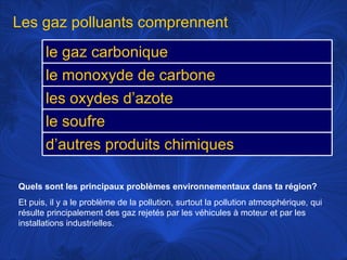 Quels sont les principaux problèmes environnementaux dans ta région?   Et puis, il y a le problème de la pollution, surtout la pollution atmosphérique, qui résulte principalement des gaz rejetés par les véhicules à moteur et par les installations industrielles.  Les gaz polluants comprennent le gaz carbonique le monoxyde de carbone les oxydes d’azote le soufre d’autres produits chimiques 