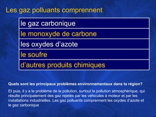 Quels sont les principaux problèmes environnementaux dans ta région?   Et puis, il y a le problème de la pollution, surtout la pollution atmosphérique, qui résulte principalement des gaz rejetés par les véhicules à moteur et par les installations industrielles. Les gaz polluants comprennent les oxydes d’azote et le gaz carbonique Les gaz polluants comprennent le gaz carbonique le monoxyde de carbone les oxydes d’azote le soufre d’autres produits chimiques 