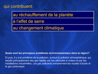 Quels sont les principaux problèmes environnementaux dans ta région?   Et puis, il y a le problème de la pollution, surtout la pollution atmosphérique, qui résulte principalement des gaz rejetés par les véhicules à moteur et par les installations industrielles. Les gaz polluants comprennent les oxydes d’azote et le gaz carbonique qui contribuent au réchauffement de la planète à l’effet de serre au changement climatique 