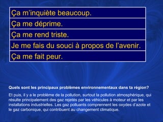 Quels sont les principaux problèmes environnementaux dans ta région?   Et puis, il y a le problème de la pollution, surtout la pollution atmosphérique, qui résulte principalement des gaz rejetés par les véhicules à moteur et par les installations industrielles. Les gaz polluants comprennent les oxydes d’azote et le gaz carbonique, qui contribuent au changement climatique.  Ça m’inquiète beaucoup. Ça me déprime. Ça me rend triste. Je me fais du souci à propos de l’avenir. Ça me fait peur. 
