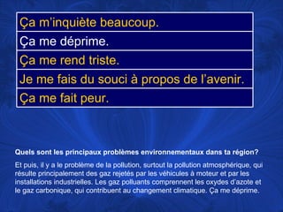 Quels sont les principaux problèmes environnementaux dans ta région?   Et puis, il y a le problème de la pollution, surtout la pollution atmosphérique, qui résulte principalement des gaz rejetés par les véhicules à moteur et par les installations industrielles. Les gaz polluants comprennent les oxydes d’azote et le gaz carbonique, qui contribuent au changement climatique. Ça me déprime.  Ça m’inquiète beaucoup. Ça me déprime. Ça me rend triste. Je me fais du souci à propos de l’avenir. Ça me fait peur. 