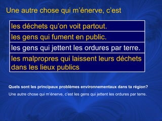 Quels sont les principaux problèmes environnementaux dans ta région? Une autre chose qui m’énerve, c’est les gens qui jettent les ordures par terre.  Une autre chose qui m’énerve, c’est les déchets qu’on voit partout. les gens qui fument en public. les gens qui jettent les ordures par terre. les malpropres qui laissent leurs déchets dans les lieux publics 