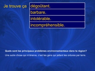 Quels sont les principaux problèmes environnementaux dans ta région? Une autre chose qui m’énerve, c’est les gens qui jettent les ordures par terre.  Je trouve ça dégoûtant. barbare. intolérable. incompréhensible. 
