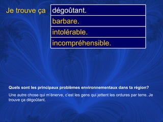 Quels sont les principaux problèmes environnementaux dans ta région? Une autre chose qui m’énerve, c’est les gens qui jettent les ordures par terre. Je trouve ça dégoûtant.  Je trouve ça dégoûtant. barbare. intolérable. incompréhensible. 