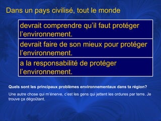 Quels sont les principaux problèmes environnementaux dans ta région? Une autre chose qui m’énerve, c’est les gens qui jettent les ordures par terre. Je trouve ça dégoûtant.  Dans un pays civilisé, tout le monde devrait comprendre qu’il faut protéger l’environnement. devrait faire de son mieux pour protéger l’environnement.  a la responsabilité de protéger l’environnement. 