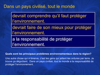 Quels sont les principaux problèmes environnementaux dans ta région? Une autre chose qui m’énerve, c’est les gens qui jettent les ordures par terre. Je trouve ça dégoûtant.  Dans un pays civilisé, tout le monde a la responsabilité de protéger l’environnement.  Dans un pays civilisé, tout le monde devrait comprendre qu’il faut protéger l’environnement. devrait faire de son mieux pour protéger l’environnement.  a la responsabilité de protéger l’environnement. 