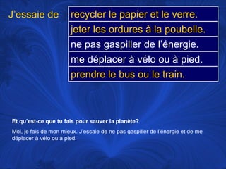 Et qu’est-ce que tu fais pour sauver la planète? Moi, je fais de mon mieux. J’essaie de ne pas gaspiller de l’énergie et de me déplacer à vélo ou à pied.  J’essaie de recycler le papier et le verre. jeter les ordures à la poubelle. ne pas gaspiller de l’énergie.  me déplacer à vélo ou à pied.  prendre le bus ou le train. 