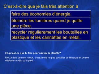 Et qu’est-ce que tu fais pour sauver la planète? Moi, je fais de mon mieux. J’essaie de ne pas gaspiller de l’énergie et de me déplacer à vélo ou à pied.  C’est-à-dire que je fais très attention à faire des économies d’énergie.  éteindre les lumières quand je quitte une pièce. recycler régulièrement les bouteilles en plastique et les cannettes en métal. 