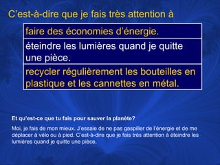 Et qu’est-ce que tu fais pour sauver la planète? Moi, je fais de mon mieux. J’essaie de ne pas gaspiller de l’énergie et de me déplacer à vélo ou à pied. C’est-à-dire que je fais très attention à éteindre les lumières quand je quitte une pièce. C’est-à-dire que je fais très attention à faire des économies d’énergie.  éteindre les lumières quand je quitte une pièce. recycler régulièrement les bouteilles en plastique et les cannettes en métal. 