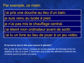 Et qu’est-ce que tu fais pour sauver la planète? Moi, je fais de mon mieux. J’essaie de ne pas gaspiller de l’énergie et de me déplacer à vélo ou à pied. C’est-à-dire que je fais très attention à éteindre les lumières quand je quitte une pièce. Par exemple, ce matin j’ai pris une douche au lieu d’un bain. je suis venu au lycée à pied.  je n’ai pas mis le chauffage central. j’ai éteint mon ordinateur avant de sortir.  j’ai lu un livre au lieu de jouer à un jeu vidéo. 