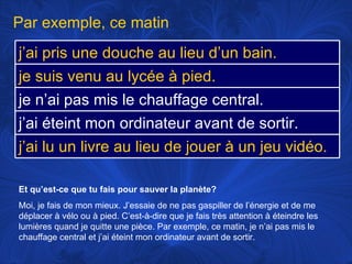 Et qu’est-ce que tu fais pour sauver la planète? Moi, je fais de mon mieux. J’essaie de ne pas gaspiller de l’énergie et de me déplacer à vélo ou à pied. C’est-à-dire que je fais très attention à éteindre les lumières quand je quitte une pièce. Par exemple, ce matin, je n’ai pas mis le chauffage central et j’ai éteint mon ordinateur avant de sortir.  Par exemple, ce matin j’ai pris une douche au lieu d’un bain. je suis venu au lycée à pied.  je n’ai pas mis le chauffage central. j’ai éteint mon ordinateur avant de sortir.  j’ai lu un livre au lieu de jouer à un jeu vidéo. 