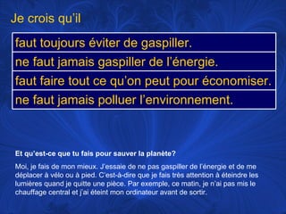 Et qu’est-ce que tu fais pour sauver la planète? Moi, je fais de mon mieux. J’essaie de ne pas gaspiller de l’énergie et de me déplacer à vélo ou à pied. C’est-à-dire que je fais très attention à éteindre les lumières quand je quitte une pièce. Par exemple, ce matin, je n’ai pas mis le chauffage central et j’ai éteint mon ordinateur avant de sortir.  Je crois qu’il faut toujours éviter de gaspiller. ne faut jamais gaspiller de l’énergie.  faut faire tout ce qu’on peut pour économiser. ne faut jamais polluer l’environnement.  