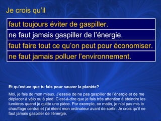 Et qu’est-ce que tu fais pour sauver la planète? Moi, je fais de mon mieux. J’essaie de ne pas gaspiller de l’énergie et de me déplacer à vélo ou à pied. C’est-à-dire que je fais très attention à éteindre les lumières quand je quitte une pièce. Par exemple, ce matin, je n’ai pas mis le chauffage central et j’ai éteint mon ordinateur avant de sortir. Je crois qu’il ne faut jamais gaspiller de l’énergie.  Je crois qu’il faut toujours éviter de gaspiller. ne faut jamais gaspiller de l’énergie.   faut faire tout ce qu’on peut pour économiser. ne faut jamais polluer l’environnement.  