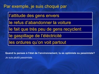 Quand tu penses à l’état de l’environnement, tu es optimiste ou pessimiste? Je suis plutôt pessimiste.  Par exemple, je suis choqué par l’attitude des gens envers l’environnement le refus d’abandonner la voiture le fait que très peu de gens recyclent le gaspillage de l’éléctricité les ordures qu’on voit partout 