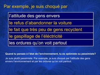 Quand tu penses à l’état de l’environnement, tu es optimiste ou pessimiste? Je suis plutôt pessimiste. Par exemple, je suis choqué par l’attitude des gens envers l’environnement et par les ordures qu’on voit partout.  Par exemple, je suis choqué par l’attitude des gens envers l’environnement le refus d’abandonner la voiture le fait que très peu de gens recyclent le gaspillage de l’éléctricité les ordures qu’on voit partout 