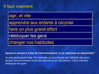 Quand tu penses à l’état de l’environnement, tu es optimiste ou pessimiste? Je suis plutôt pessimiste. Par exemple, je suis choqué par l’attitude des gens envers l’environnement et par les ordures qu’on voit partout. Il faut vraiment rééduquer les gens,  Il faut vraiment agir, et vite apprendre aux enfants à recycler faire un plus grand effort rééduquer les gens changer nos habitudes 
