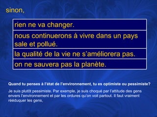 Quand tu penses à l’état de l’environnement, tu es optimiste ou pessimiste? Je suis plutôt pessimiste. Par exemple, je suis choqué par l’attitude des gens envers l’environnement et par les ordures qu’on voit partout. Il faut vraiment rééduquer les gens,  sinon,  rien ne va changer. nous continuerons à vivre dans un pays sale et pollué. la qualité de la vie ne s’améliorera pas. on ne sauvera pas la planète. 