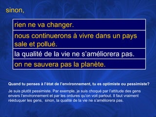 Quand tu penses à l’état de l’environnement, tu es optimiste ou pessimiste? Je suis plutôt pessimiste. Par exemple, je suis choqué par l’attitude des gens envers l’environnement et par les ordures qu’on voit partout. Il faut vraiment rééduquer les gens,  sinon, la qualité de la vie ne s’améliorera pas.  sinon,  rien ne va changer. nous continuerons à vivre dans un pays sale et pollué. la qualité de la vie ne s’améliorera pas. on ne sauvera pas la planète. 