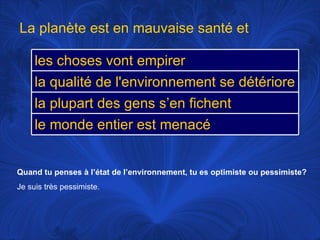 Quand tu penses à l’état de l’environnement, tu es optimiste ou pessimiste? Je suis très pessimiste.   La planète est en mauvaise santé et les choses vont empirer la qualité de l'environnement se détériore la plupart des gens s’en fichent le monde entier est menacé 
