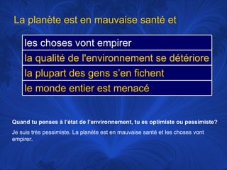 Quand tu penses à l’état de l’environnement, tu es optimiste ou pessimiste? Je suis très pessimiste. La planète est en mauvaise santé et les choses vont empirer.  La planète est en mauvaise santé et les choses vont empirer la qualité de l'environnement se détériore la plupart des gens s’en fichent le monde entier est menacé 