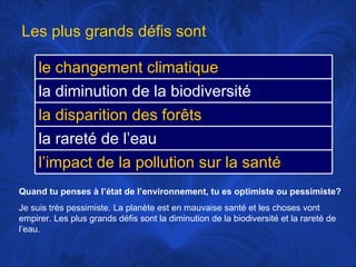 Quand tu penses à l’état de l’environnement, tu es optimiste ou pessimiste? Je suis très pessimiste. La planète est en mauvaise santé et les choses vont empirer. Les plus grands défis sont la diminution de la biodiversité et la rareté de l’eau.  Les plus grands défis sont le changement climatique la diminution de la biodiversité la disparition des forêts la rareté de l’eau l’impact de la pollution sur la santé 