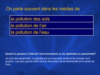 Quand tu penses à l’état de l’environnement, tu es optimiste ou pessimiste? Je suis très pessimiste. La planète est en mauvaise santé et les choses vont empirer. Les plus grands défis sont la diminution de la biodiversité et la rareté de l’eau.  On parle souvent dans les médias de la pollution des sols la pollution de l’air la pollution de l’eau 