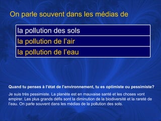 Quand tu penses à l’état de l’environnement, tu es optimiste ou pessimiste? Je suis très pessimiste. La planète est en mauvaise santé et les choses vont empirer. Les plus grands défis sont la diminution de la biodiversité et la rareté de l’eau. On parle souvent dans les médias de la pollution des sols. On parle souvent dans les médias de la pollution des sols la pollution de l’air la pollution de l’eau 