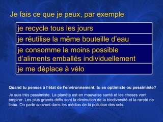 Quand tu penses à l’état de l’environnement, tu es optimiste ou pessimiste? Je suis très pessimiste. La planète est en mauvaise santé et les choses vont empirer. Les plus grands défis sont la diminution de la biodiversité et la rareté de l’eau. On parle souvent dans les médias de la pollution des sols. Je fais ce que je peux, par exemple je recycle tous les jours je réutilise la même bouteille d’eau je consomme le moins possible d’aliments emballés individuellement je me déplace à vélo 