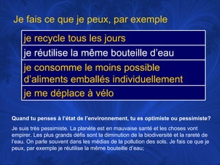 Quand tu penses à l’état de l’environnement, tu es optimiste ou pessimiste? Je suis très pessimiste. La planète est en mauvaise santé et les choses vont empirer. Les plus grands défis sont la diminution de la biodiversité et la rareté de l’eau. On parle souvent dans les médias de la pollution des sols. Je fais ce que je peux, par exemple je réutilise la même bouteille d’eau;  Je fais ce que je peux, par exemple je recycle tous les jours je réutilise la même bouteille d’eau je consomme le moins possible d’aliments emballés individuellement je me déplace à vélo 