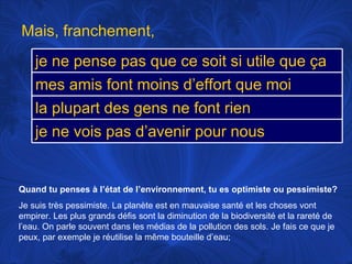 Quand tu penses à l’état de l’environnement, tu es optimiste ou pessimiste? Je suis très pessimiste. La planète est en mauvaise santé et les choses vont empirer. Les plus grands défis sont la diminution de la biodiversité et la rareté de l’eau. On parle souvent dans les médias de la pollution des sols. Je fais ce que je peux, par exemple je réutilise la même bouteille d’eau;  Mais, franchement,  je ne pense pas que ce soit si utile que ça mes amis font moins d’effort que moi la plupart des gens ne font rien je ne vois pas d’avenir pour nous 