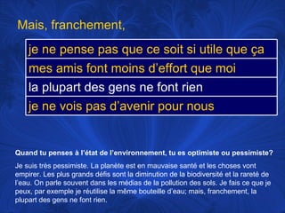 Quand tu penses à l’état de l’environnement, tu es optimiste ou pessimiste? Je suis très pessimiste. La planète est en mauvaise santé et les choses vont empirer. Les plus grands défis sont la diminution de la biodiversité et la rareté de l’eau. On parle souvent dans les médias de la pollution des sols. Je fais ce que je peux, par exemple je réutilise la même bouteille d’eau; mais, franchement, la plupart des gens ne font rien.  Mais, franchement,  je ne pense pas que ce soit si utile que ça mes amis font moins d’effort que moi la plupart des gens ne font rien je ne vois pas d’avenir pour nous 