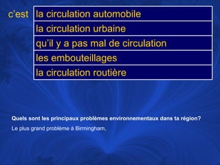 Quels sont les principaux problèmes environnementaux dans ta région?   Le plus grand problème à Birmingham,  c’est la circulation automobile la circulation urbaine qu’il y a pas mal de circulation les embouteillages la circulation routière 